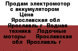 Продам электромотор с аккумулятором  › Цена ­ 15 000 - Ярославская обл., Ярославль г. Водная техника » Лодочные моторы   . Ярославская обл.,Ярославль г.